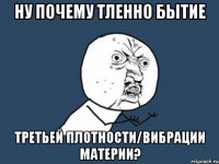 ну почему тленно бытие третьей плотности/вибрации материи?