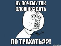 Ну почему так сложно?дать По трахать??!