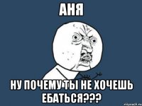 Аня ну почему ты не хочешь ебаться???