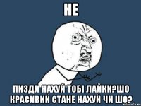 Не Пизди нахуй тобі лайки?шо красивий стане нахуй чи шо?