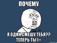 почему я один смешу тебя?? теперь ты (=