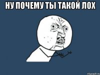 ну почему ты такой лох 