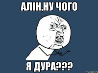 Алін,ну чого я ДУРА???