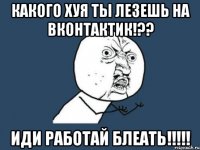 КАКОГО ХУЯ ТЫ ЛЕЗЕШЬ НА ВКОНТАКТИК!?? ИДИ РАБОТАЙ БЛЕАТЬ!!!!!