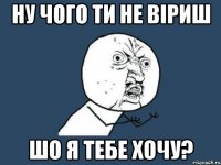 ну чого ти не віриш шо я тебе хочу?