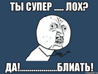 Ты супер ..... лох? ДА!...................Блиать!