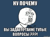 Ну почему вы задаете такие тупые вопросы ???!