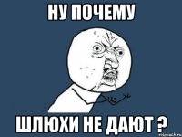 НУ ПОЧЕМУ ШЛЮХИ НЕ ДАЮТ ?