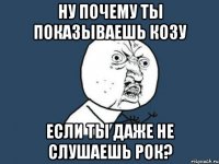 ну почему ты показываешь козу если ты даже не слушаешь рок?