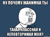 Ну почему Жанимка ты Такая классная и неповторимая моЯ?