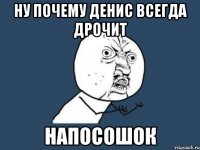 ну почему денис всегда дрочит напосошок