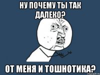 Ну почему ты так далеко? от меня и тошнотика?