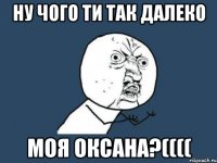 ну чого ти так далеко моя Оксана?((((