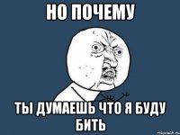 НО ПОЧЕМУ ТЫ ДУМАЕШЬ ЧТО Я БУДУ БИТЬ