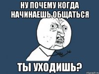 ну почему когда начинаешь общаться ты уходишь?