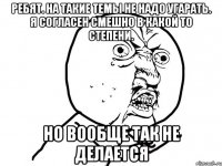 Ребят. На такие темы не надо угарать. Я согласен смешно в какой то степени. Но вообще так не делается