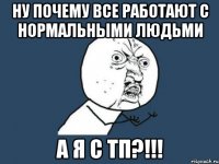 НУ ПОЧЕМУ ВСЕ РАБОТАЮТ С НОРМАЛЬНЫМИ ЛЮДЬМИ А Я С ТП?!!!