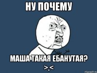 Ну почему Маша такая ебанутая? >.<