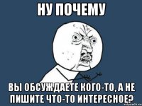 ну почему вы обсуждаете кого-то, а не пишите что-то интересное?