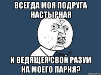 Всегда моя подруга настырная и ведящея свой разум на моего парня?