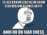 Es qez brnum lekcya em grum u du verjum asumes XAYYY Aniii ho du xiar chess