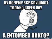 ну почему все слушают только Green day а entombed никто?