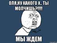 Оля,ну какого х.. Ты молчишь?!!!! Мы ждем