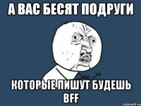 А ВАС БЕСЯТ ПОДРУГИ КОТОРЫЕ ПИШУТ БУДЕШЬ BFF