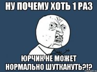 Ну почему хоть 1 раз Юрчик не может нормально шуткануть?!?