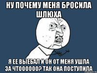 НУ ПОЧЕМУ МЕНЯ БРОСИЛА ШЛЮХА Я ЕЕ ВЫЕБАЛ И ОН ОТ МЕНЯ УШЛА ЗА ЧТОООООО? ТАК ОНА ПОСТУПИЛА