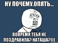 Ну почему,опять... Вовремя тебя не поздравила? Наташа?)))