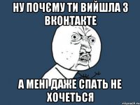 ну почєму ти вийшла з вконтакте а мені даже спать не хочеться