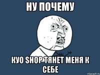 ну почему куо shop тянет меня к себе