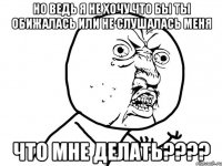 но ведь я не хочу что бы ты обижалась или не слушалась меня что мне делать????