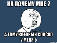 НУ ПОЧЕМУ МНЕ 2 А ТОМУ КОТОРЫЙ СПИСАЛ У МЕНЯ 5