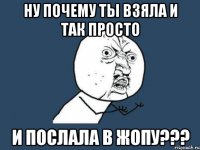 НУ почему ты взяла и так просто И послала в жопу???