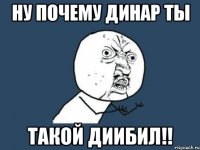 ну почему динар ты такой диибил!!