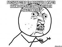 Государство ты вообще в курсе какие зарплаты у обычных работников? 