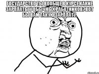 Государство ты вообще в курсе какие зарплаты у обычных работников?Вот бы вам такую зарплату. 