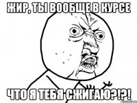 Жир, ты вообще в курсе что я тебя сжигаю?!?!