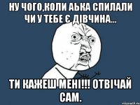 ну чого,коли Аька спилали чи у тебе є дівчина... ти кажеш мені!!! ОТВІЧАЙ САМ.