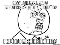 Нууу почему едуард куриленко.сидить в онлайн? І нічого мені не пишет?