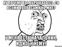 ну почему вы обращаетесь со всеми вопросами ко мне? У меня есть начальник, идите к нему!