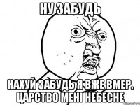 Ну забудь Нахуй забудь я вже вмер. Царство мені небесне