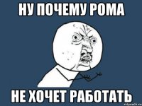 ну почему Рома не хочет работать