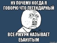 Ну почему когда я говорю что Легендарный Все ржут и называет ебанутым