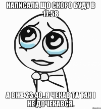 написала що скоро буду в 17:58 а вже 23:40..я чекав та так і не дочекався.