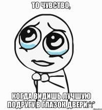 то чувство, когда видишь лучшую подругу в глазок двери:*:*