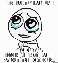 Я ОБОЖАЮ ТЕБЯ МАРИША!!! За доброту,за переживания,за помащ,и за то,что ты просто есть...