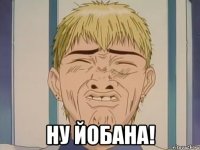  НУ ЙОБАНА!